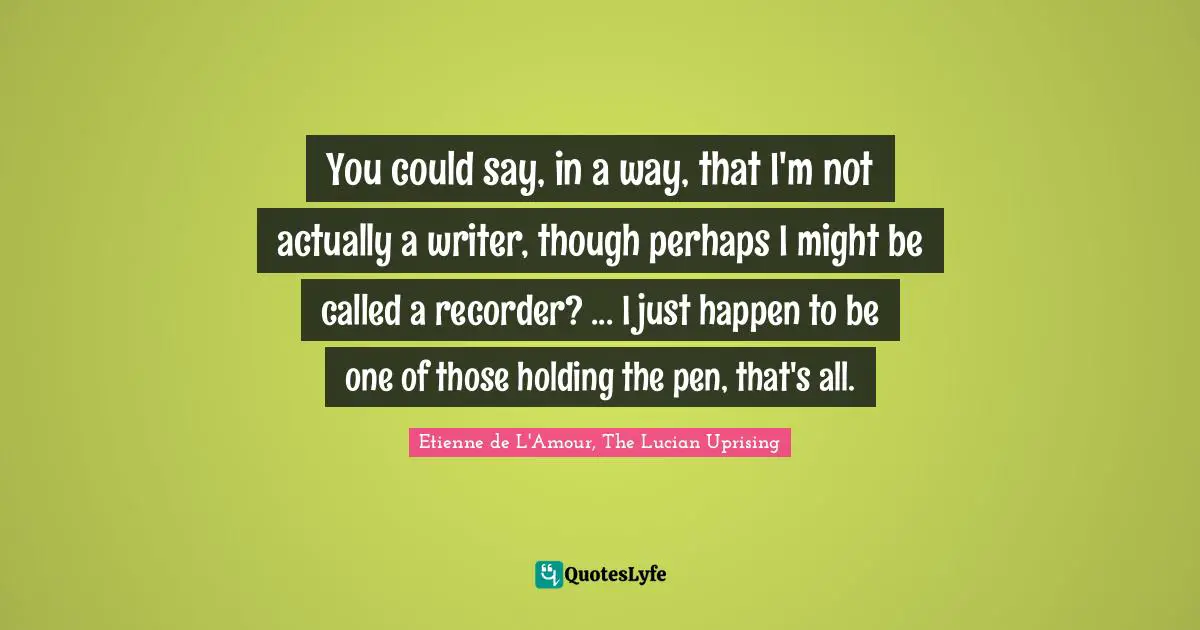 You could say, in a way, that I'm not actually a writer, though perhaps I might be called a recorder? ... I just happen to be one of those holding the pen, that's all.