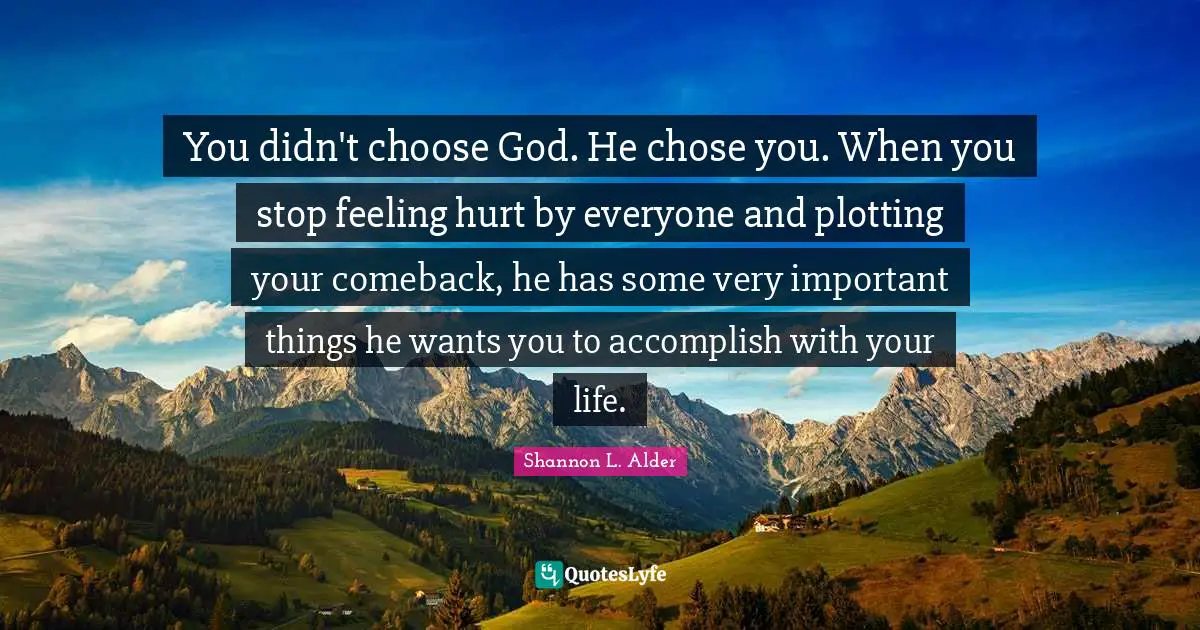 You didn't choose God. He chose you. When you stop feeling hurt by everyone and plotting your comeback, he has some very important things he wants you to accomplish with your life.