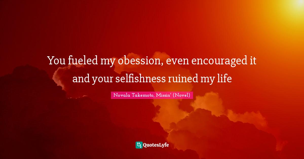 You fueled my obession, even encouraged it and your selfishness ruined my life