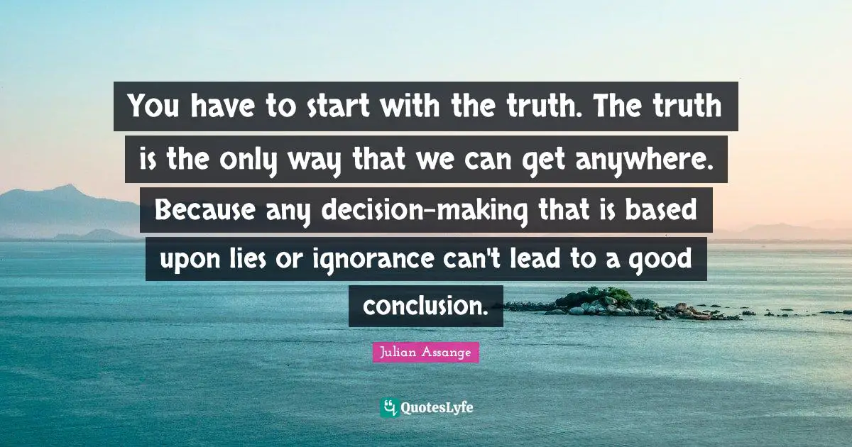 You have to start with the truth. The truth is the only way that we can get anywhere. Because any decision-making that is based upon lies or ignorance can't lead to a good conclusion.
