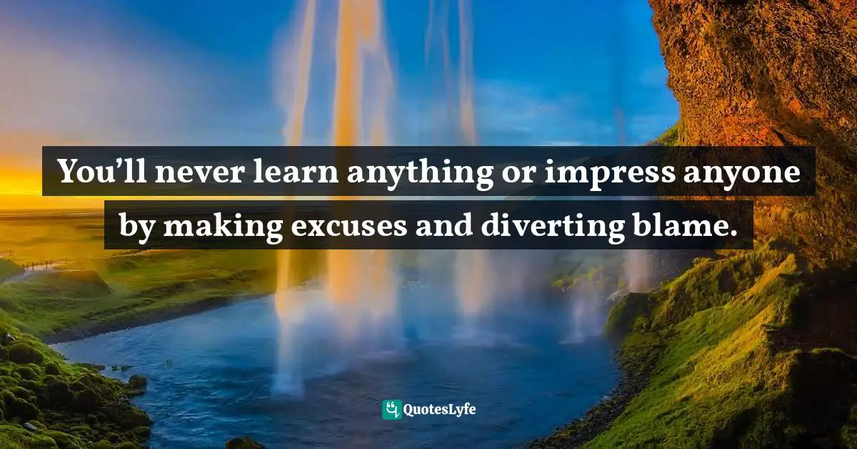 You’ll never learn anything or impress anyone by making excuses and diverting blame.