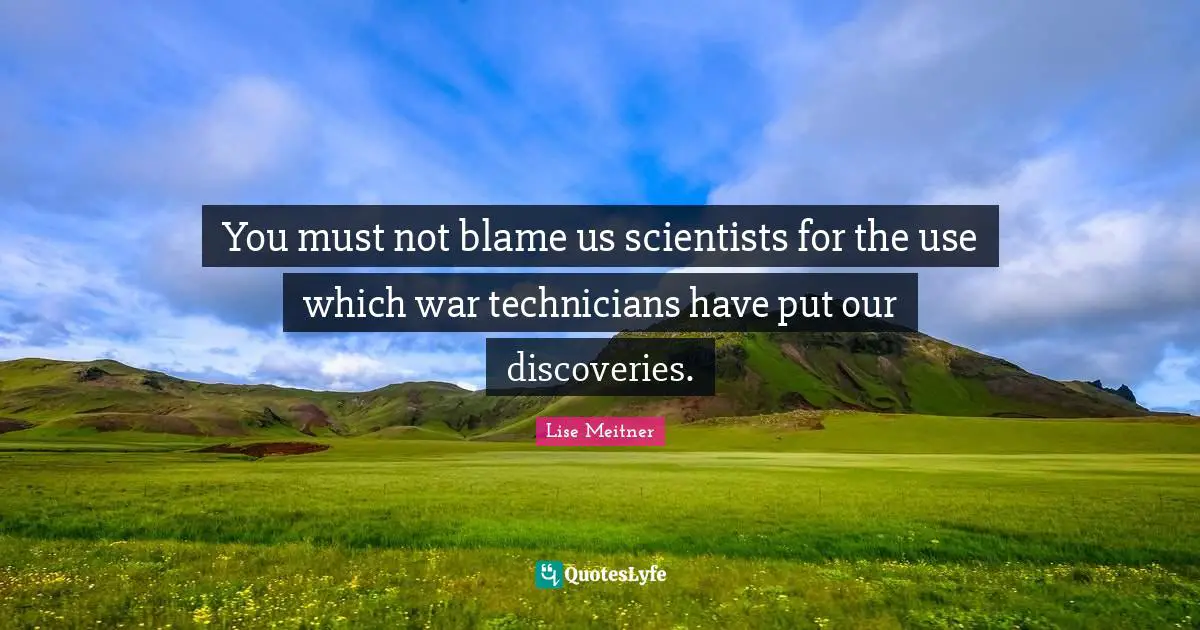 You must not blame us scientists for the use which war technicians have put our discoveries.