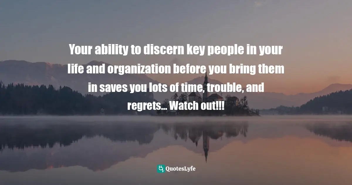 Your ability to discern key people in your life and organization before you bring them in saves you lots of time, trouble, and regrets... Watch out!!!
