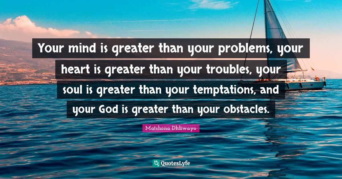 Your mind is greater than your problems, your heart is greater than your troubles, your soul is greater than your temptations, and your God is greater than your obstacles.