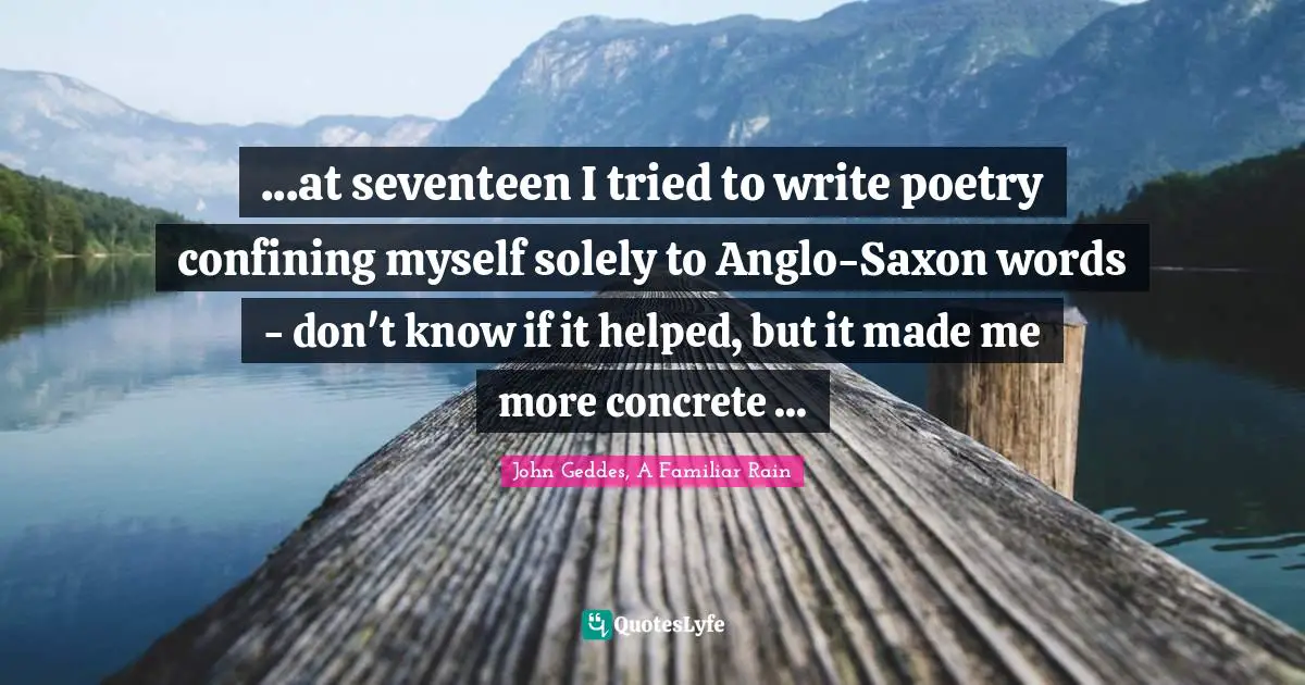 ...at seventeen I tried to write poetry confining myself solely to Anglo-Saxon words - don't know if it helped, but it made me more concrete ...