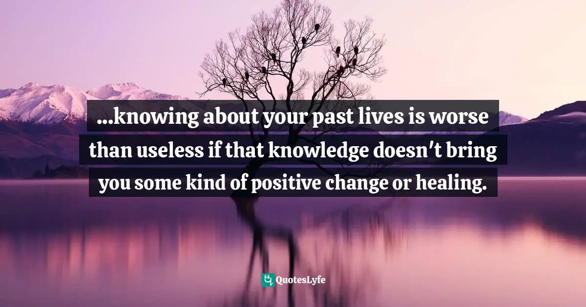 ...knowing about your past lives is worse than useless if that knowledge doesn't bring you some kind of positive change or healing.