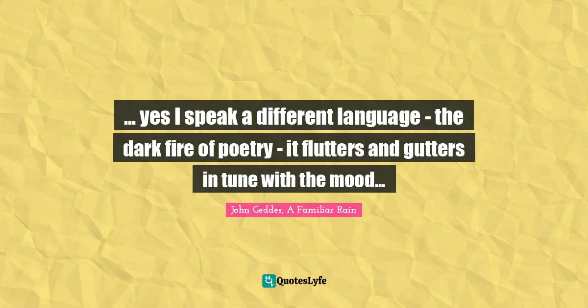 ... yes I speak a different language - the dark fire of poetry - it flutters and gutters in tune with the mood...