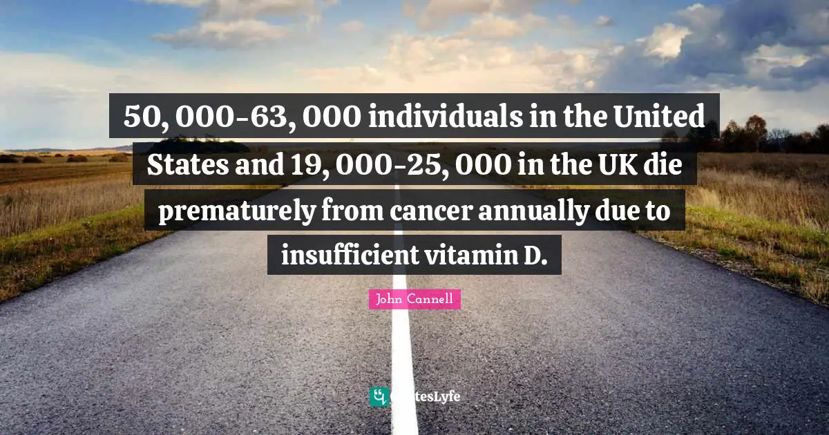 Supplements Quotes: "50, 000-63, 000 individuals in the United States and 19, 000-25, 000 in the UK die prematurely from cancer annually due to insufficient vitamin D."