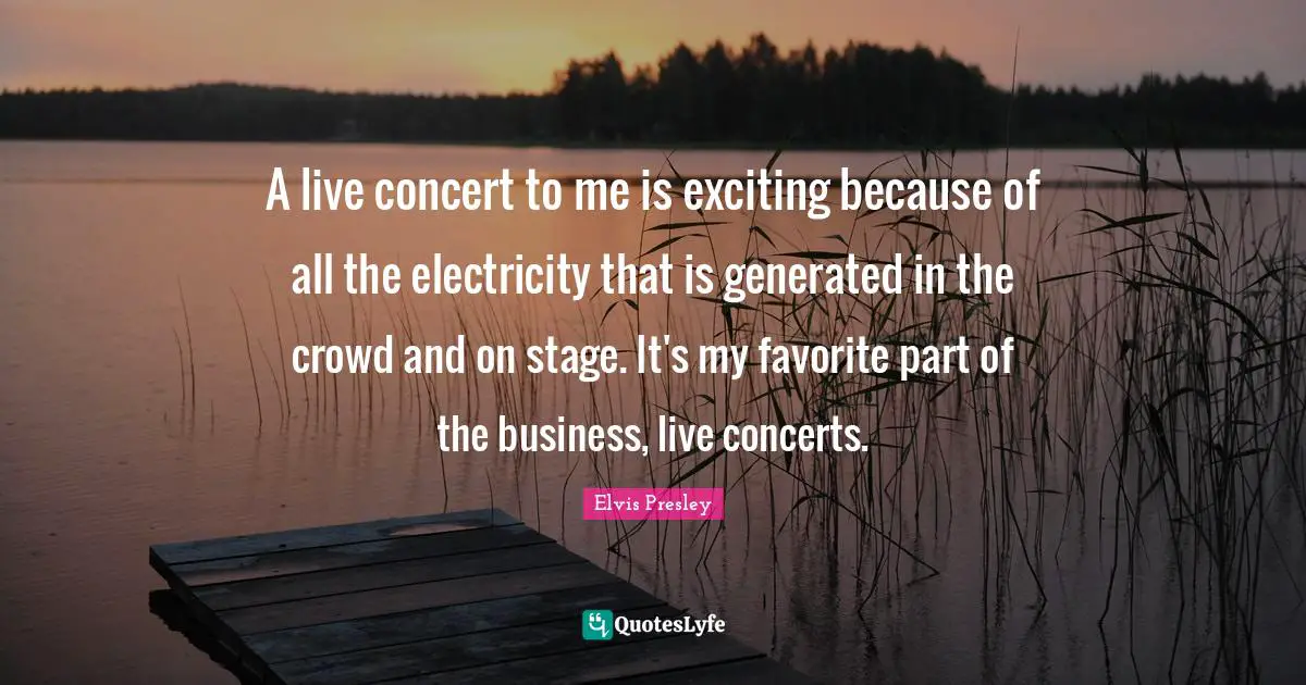 A live concert to me is exciting because of all the electricity that is generated in the crowd and on stage. It's my favorite part of the business, live concerts.