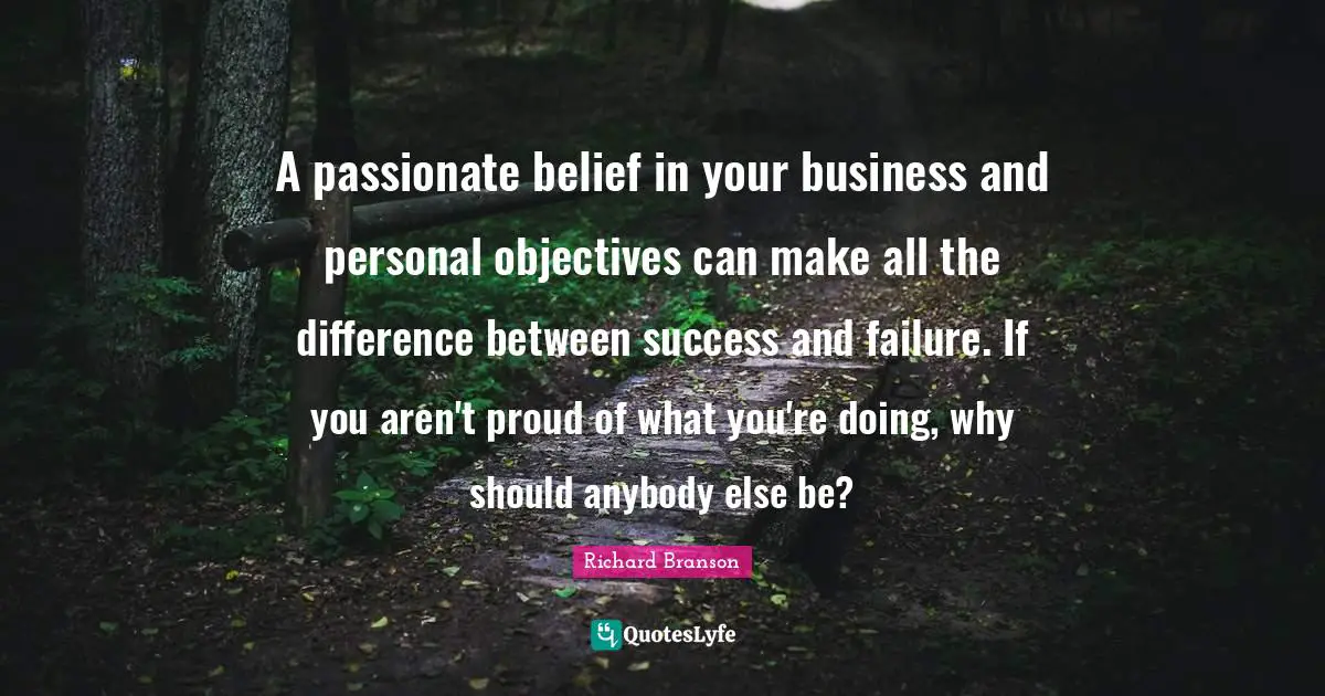 A passionate belief in your business and personal objectives can make all the difference between success and failure. If you aren't proud of what you're doing, why should anybody else be?