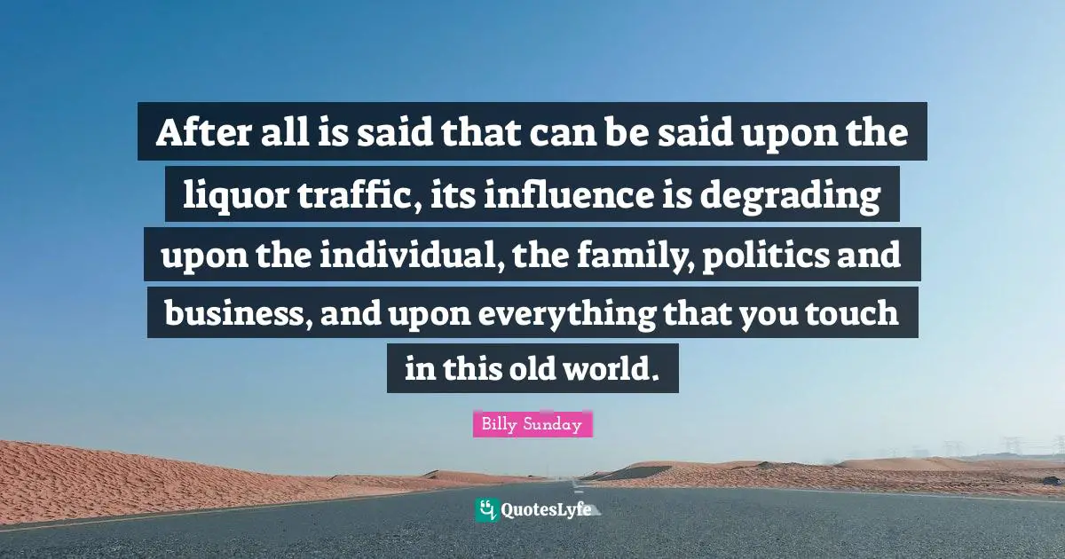 After all is said that can be said upon the liquor traffic, its influence is degrading upon the individual, the family, politics and business, and upon everything that you touch in this old world.