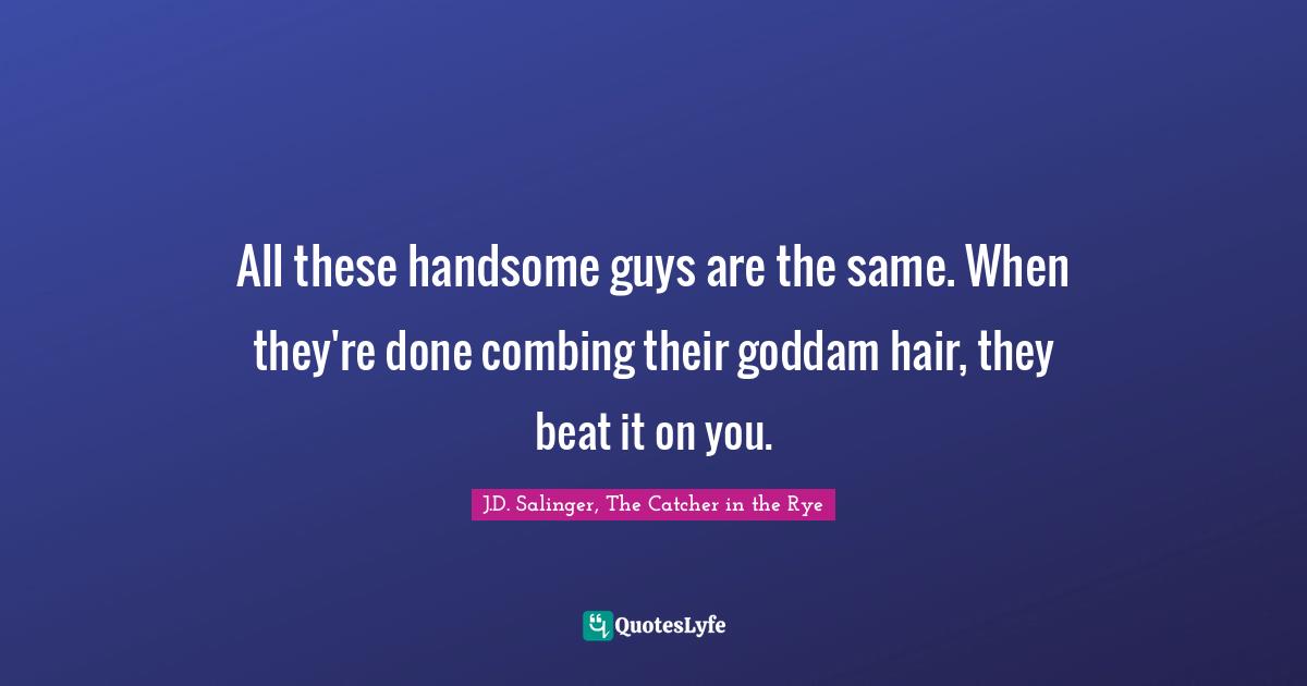 All these handsome guys are the same. When they're done combing their goddam hair, they beat it on you.