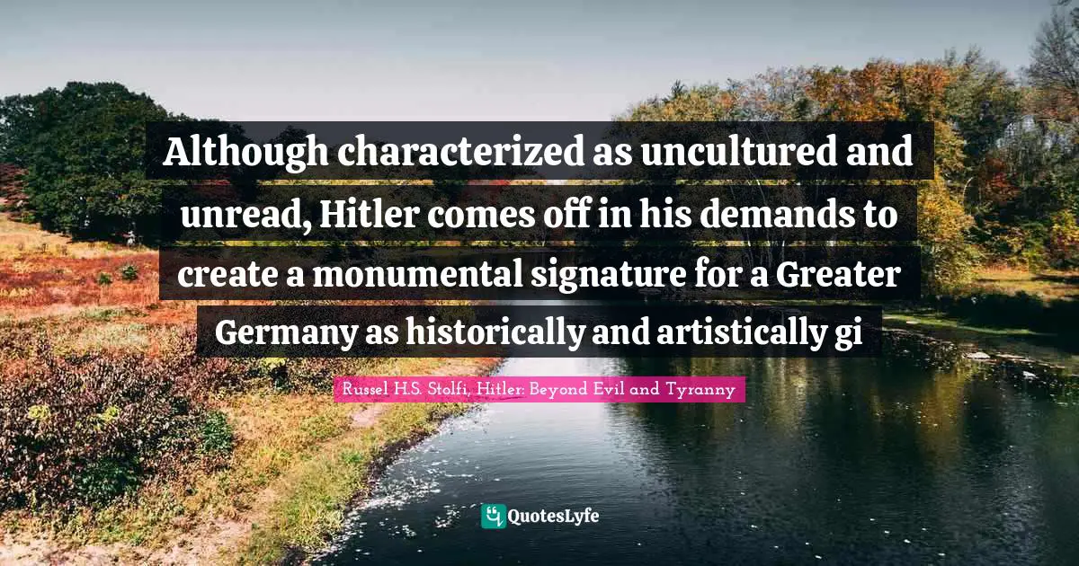 Russel H.S. Stolfi, Hitler: Beyond Evil And Tyranny Quotes: "Although characterized as uncultured and unread, Hitler comes off in his demands to create a monumental signature for a Greater Germany as historically and artistically gi"