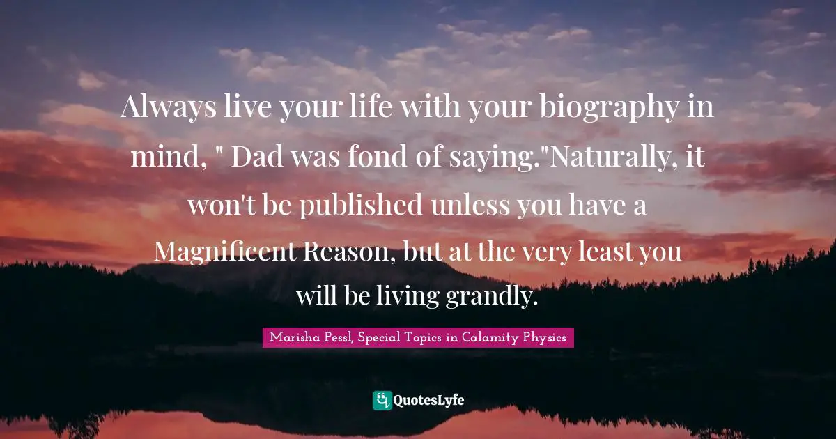 Always live your life with your biography in mind, " Dad was fond of saying."Naturally, it won't be published unless you have a Magnificent Reason, but at the very least you will be living grandly.