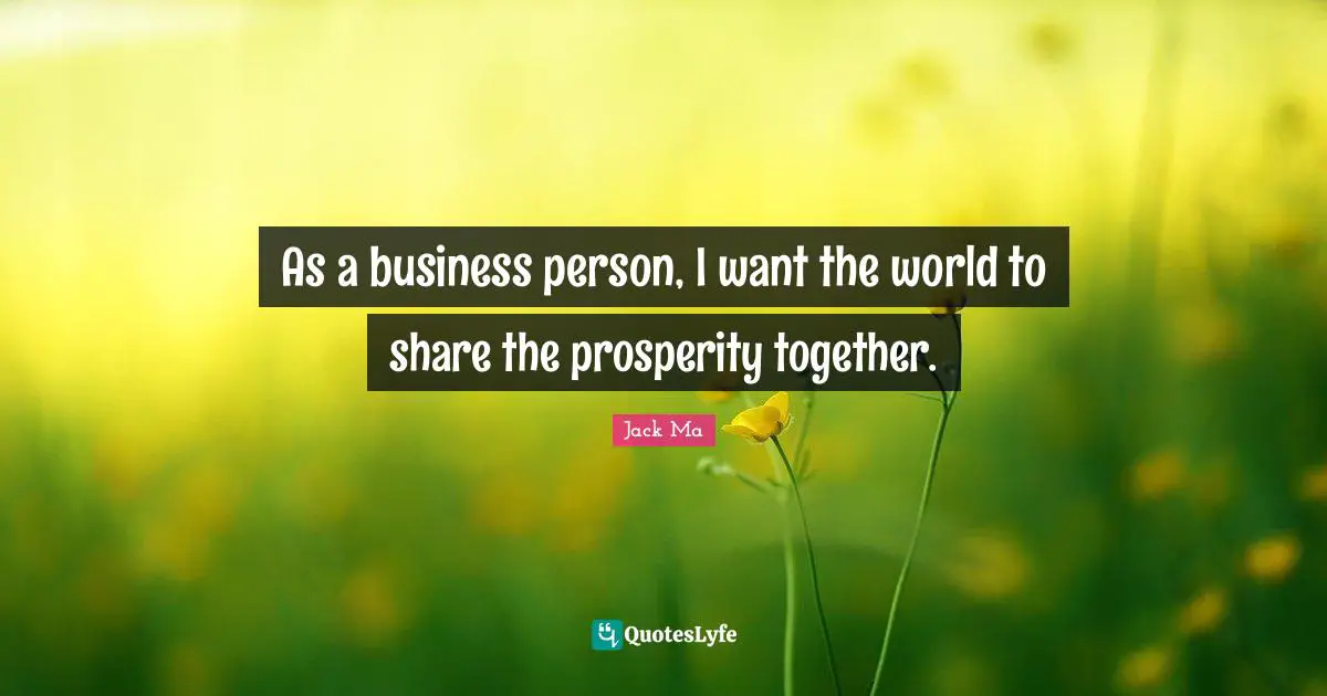 As a business person, I want the world to share the prosperity together.