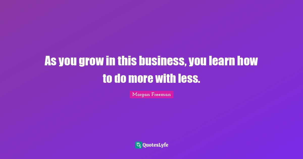 As you grow in this business, you learn how to do more with less.