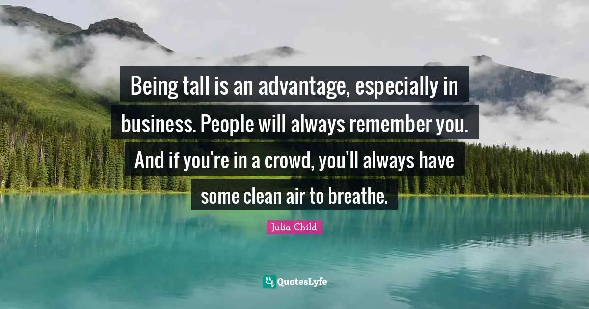Being tall is an advantage, especially in business. People will always remember you. And if you're in a crowd, you'll always have some clean air to breathe.