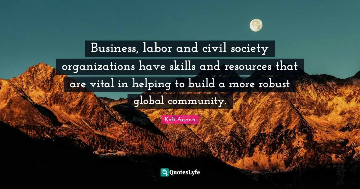 Business, labor and civil society organizations have skills and resources that are vital in helping to build a more robust global community.