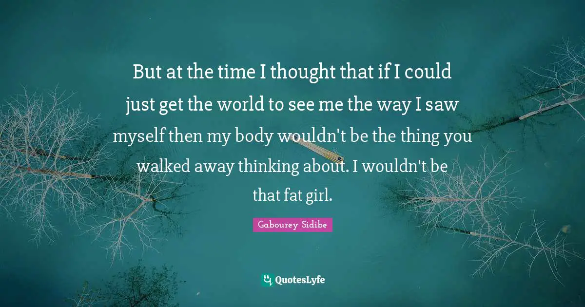 But at the time I thought that if I could just get the world to see me the way I saw myself then my body wouldn't be the thing you walked away thinking about. I wouldn't be that fat girl.