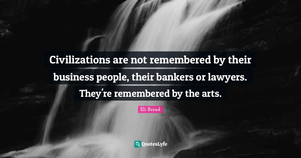 Civilizations are not remembered by their business people, their bankers or lawyers. They're remembered by the arts.