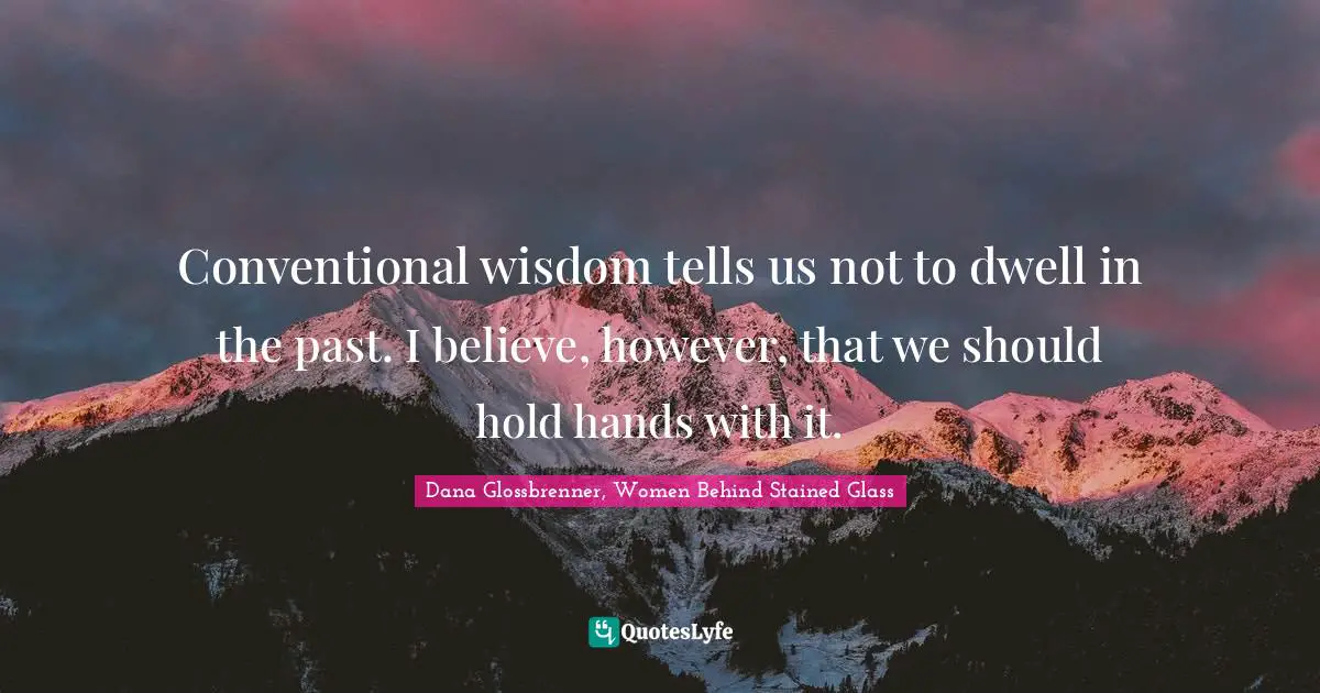 Conventional wisdom tells us not to dwell in the past. I believe, however, that we should hold hands with it.