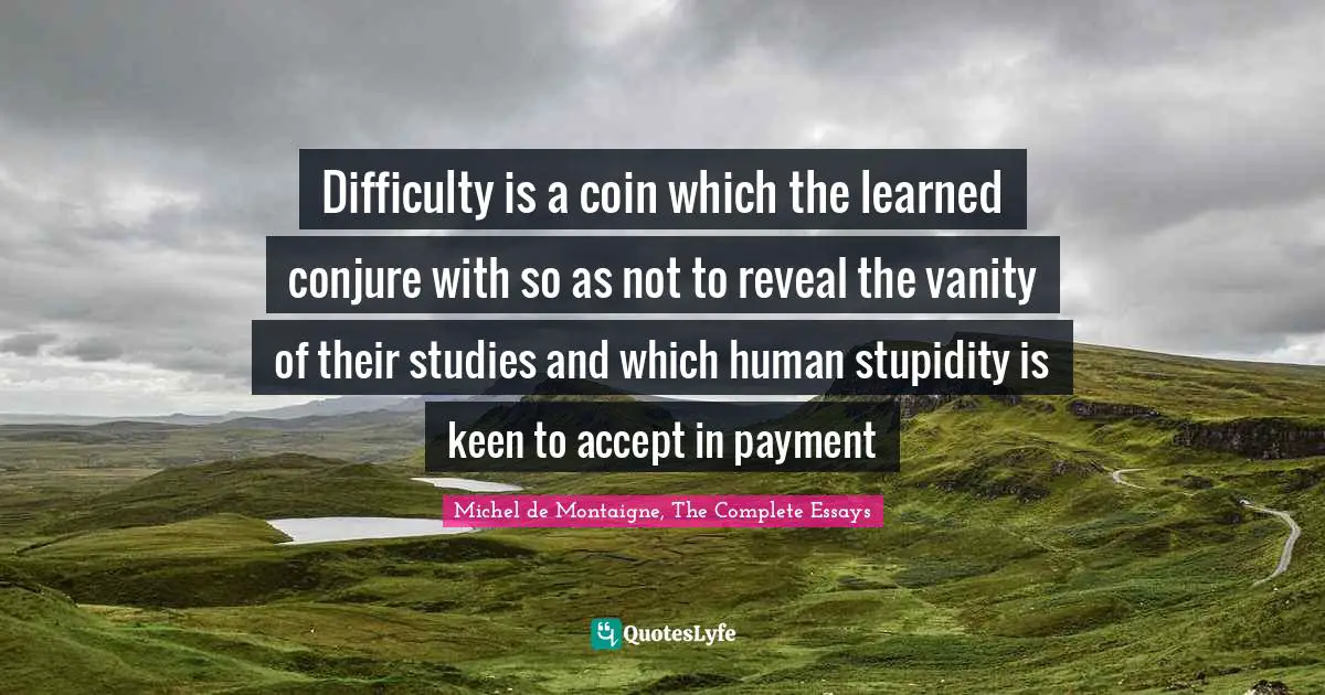 Difficulty is a coin which the learned conjure with so as not to reveal the vanity of their studies and which human stupidity is keen to accept in payment