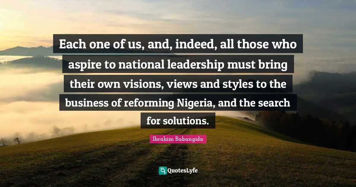 Each one of us, and, indeed, all those who aspire to national leadership must bring their own visions, views and styles to the business of reforming Nigeria, and the search for solutions.