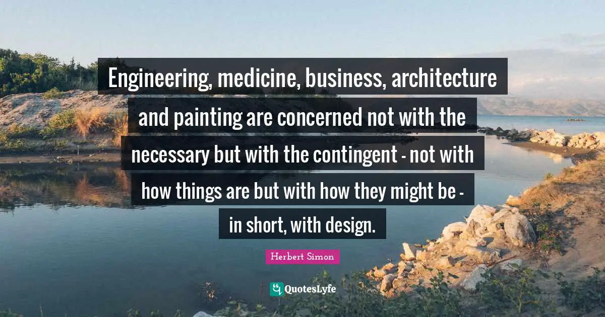 Engineering, medicine, business, architecture and painting are concerned not with the necessary but with the contingent - not with how things are but with how they might be - in short, with design.