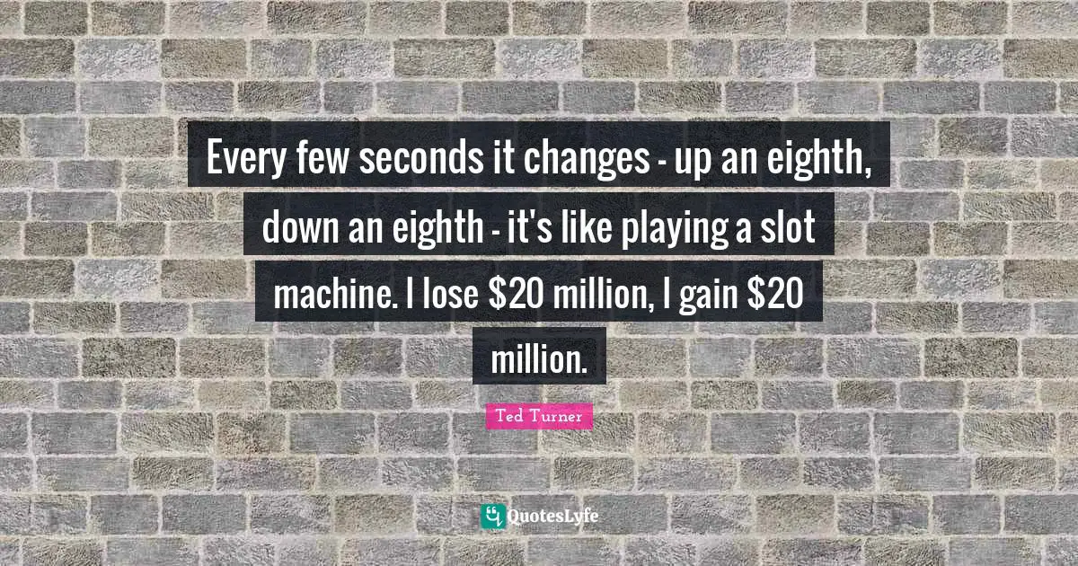 Every few seconds it changes - up an eighth, down an eighth - it's like playing a slot machine. I lose $20 million, I gain $20 million.