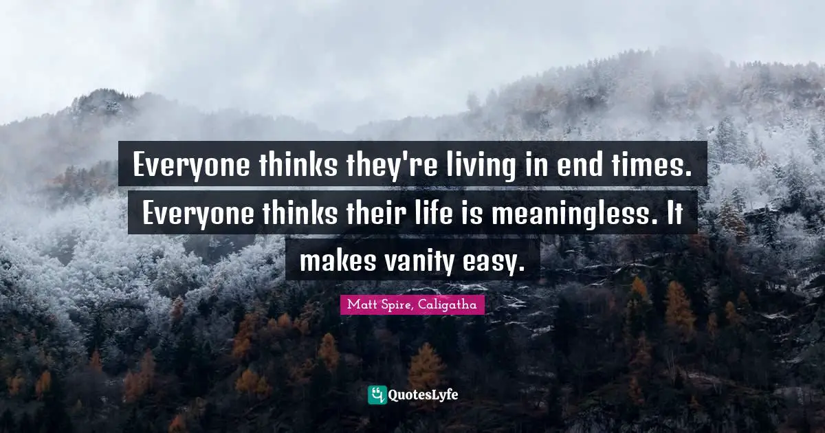 Everyone thinks they're living in end times. Everyone thinks their life is meaningless. It makes vanity easy.