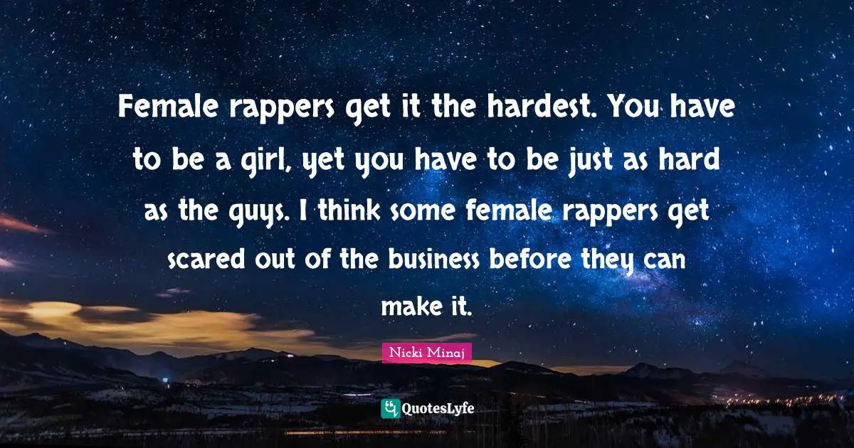 Female rappers get it the hardest. You have to be a girl, yet you have to be just as hard as the guys. I think some female rappers get scared out of the business before they can make it.