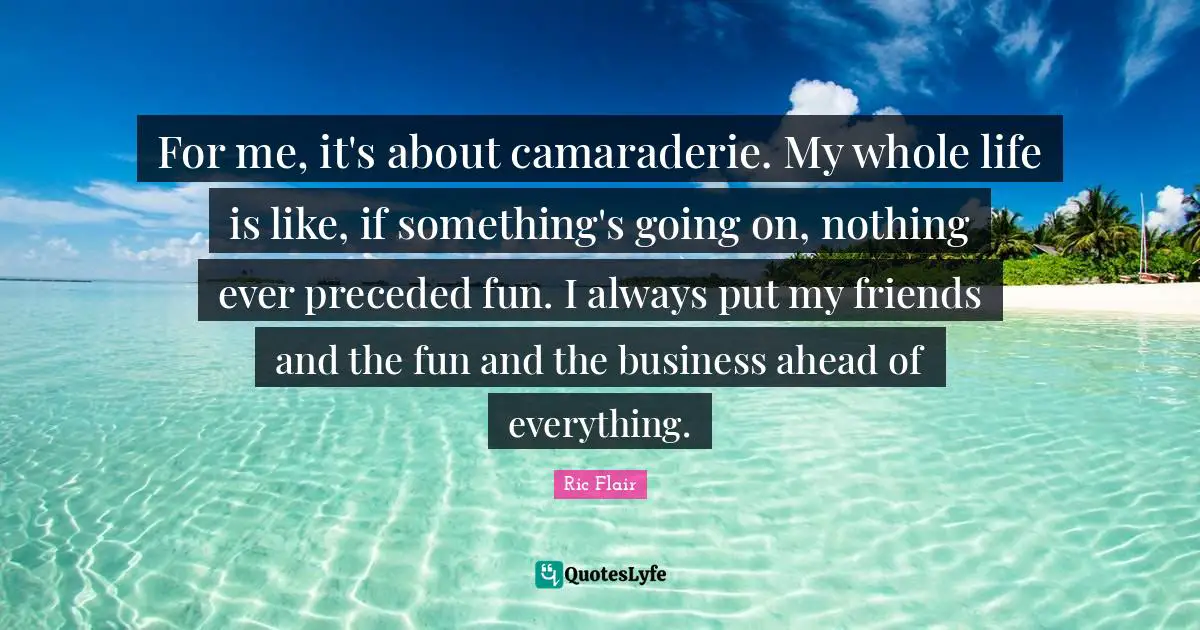Ric Flair Quotes: "For me, it's about camaraderie. My whole life is like, if something's going on, nothing ever preceded fun. I always put my friends and the fun and the business ahead of everything."