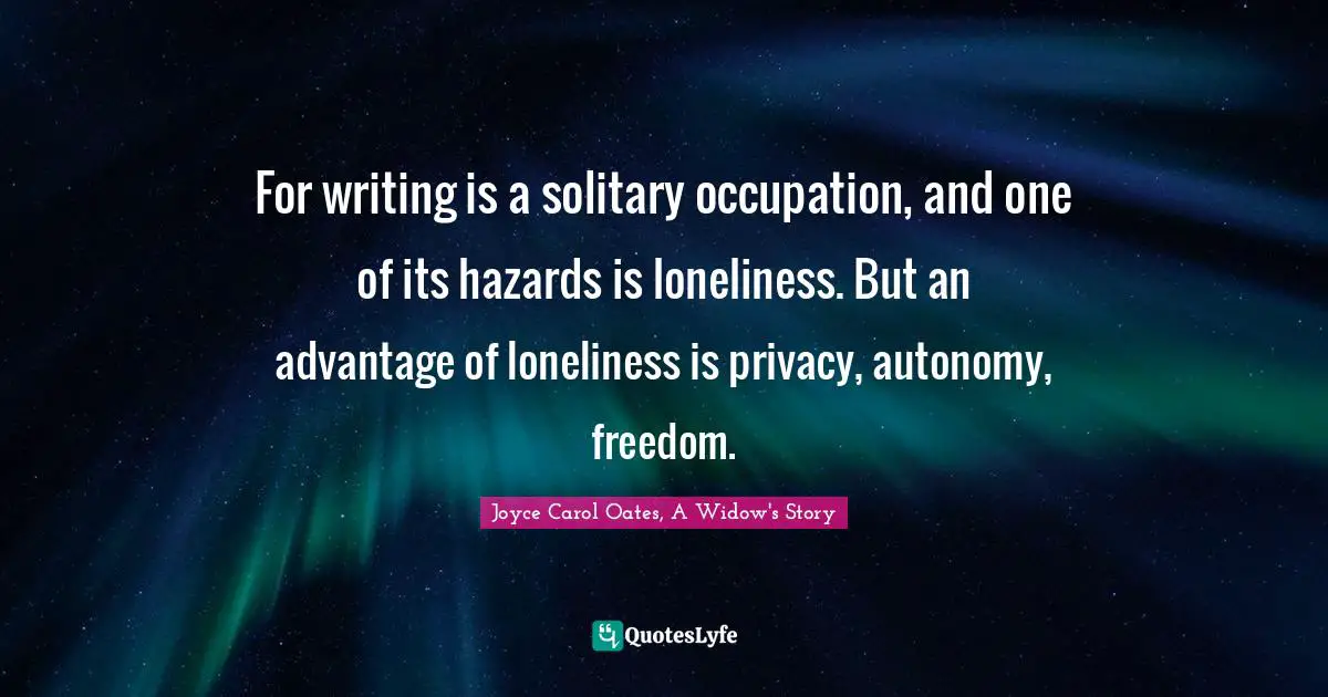 For writing is a solitary occupation, and one of its hazards is loneliness. But an advantage of loneliness is privacy, autonomy, freedom.