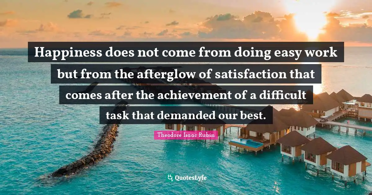 Happiness does not come from doing easy work but from the afterglow of satisfaction that comes after the achievement of a difficult task that demanded our best.