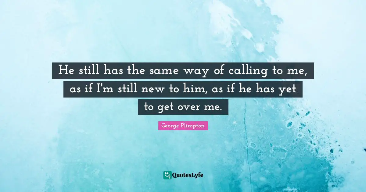 He still has the same way of calling to me, as if I'm still new to him, as if he has yet to get over me.