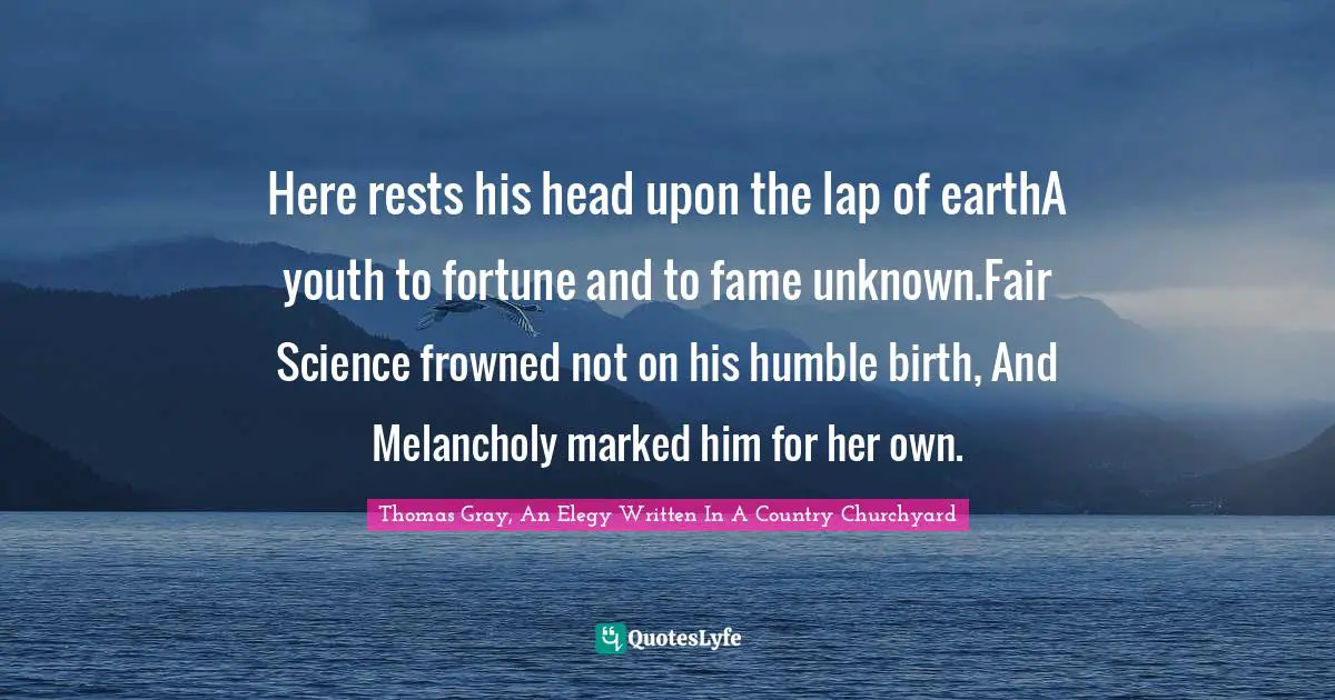 Thomas Gray, An Elegy Written In A Country Churchyard Quotes: Here rests his head upon the lap of earthA youth to fortune and to fame unknown.Fair Science frowned not on his humble birth, And Melancholy marked him for her own.