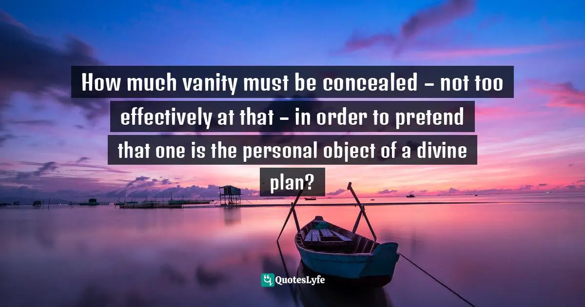 How much vanity must be concealed – not too effectively at that – in order to pretend that one is the personal object of a divine plan?