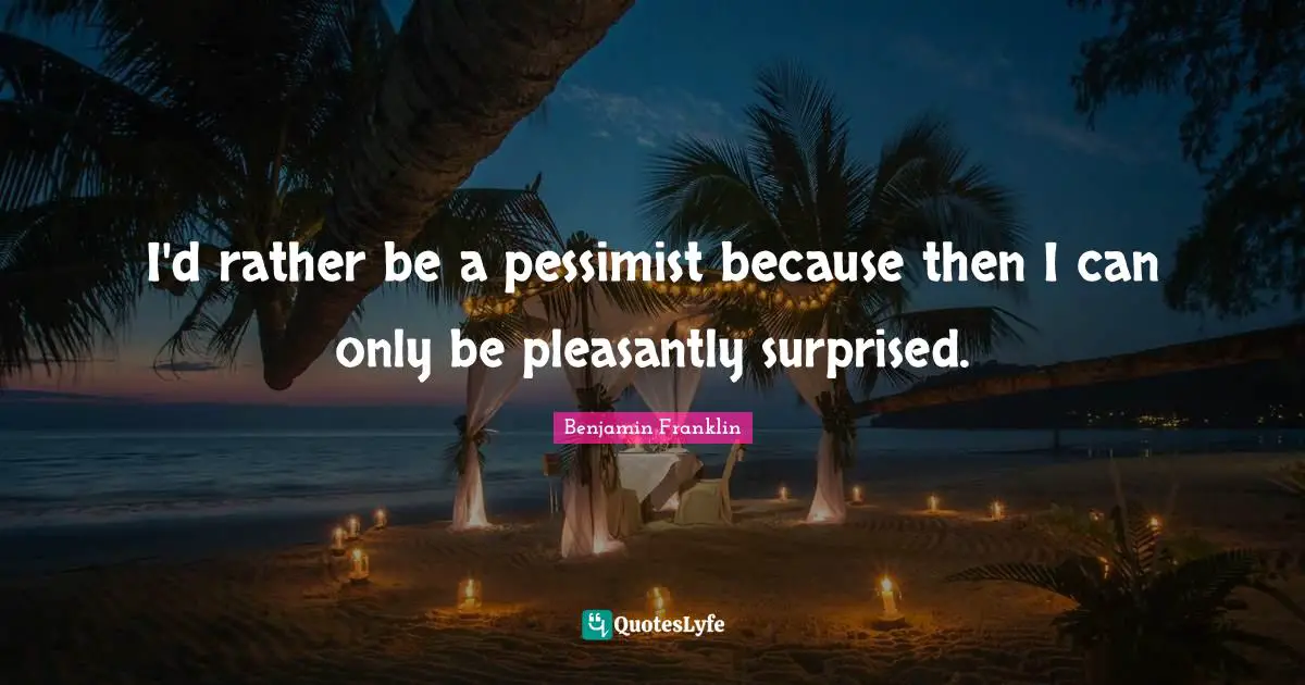 I'd rather be a pessimist because then I can only be pleasantly surprised.