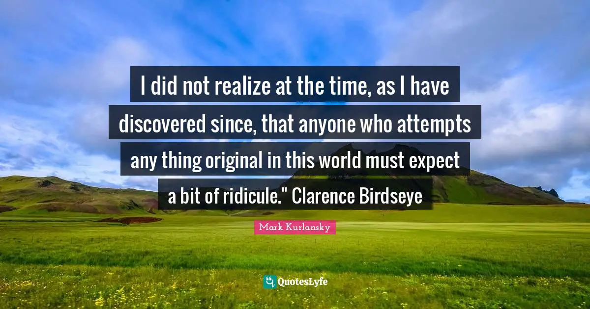I did not realize at the time, as I have discovered since, that anyone who attempts any thing original in this world must expect a bit of ridicule." Clarence Birdseye