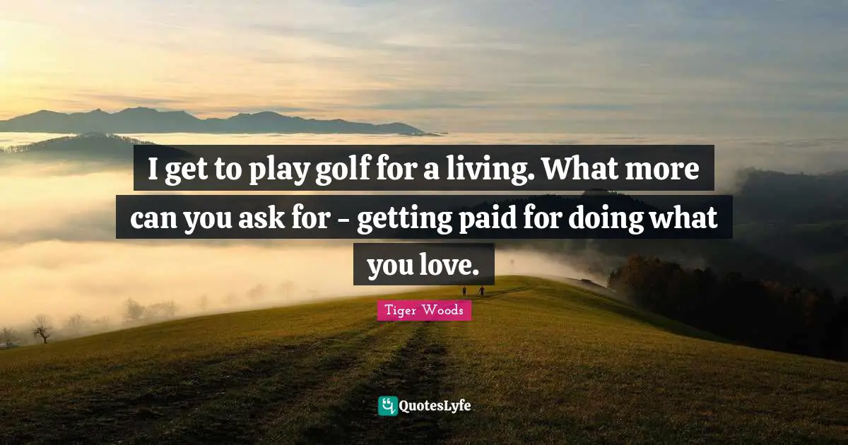 I get to play golf for a living. What more can you ask for - getting paid for doing what you love.