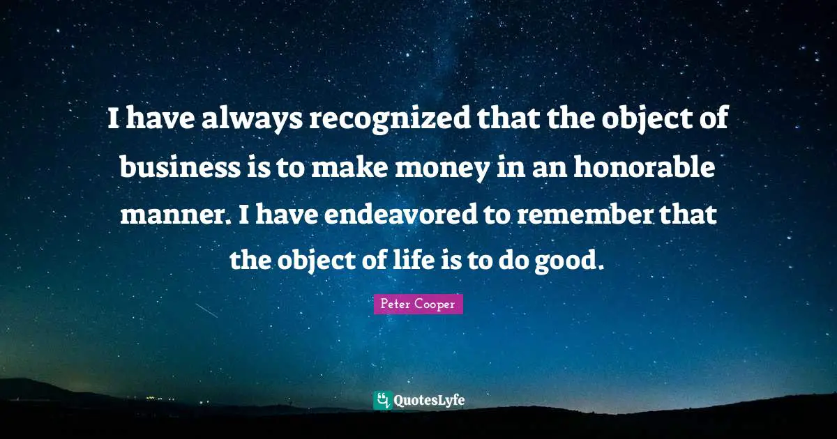 I have always recognized that the object of business is to make money in an honorable manner. I have endeavored to remember that the object of life is to do good.