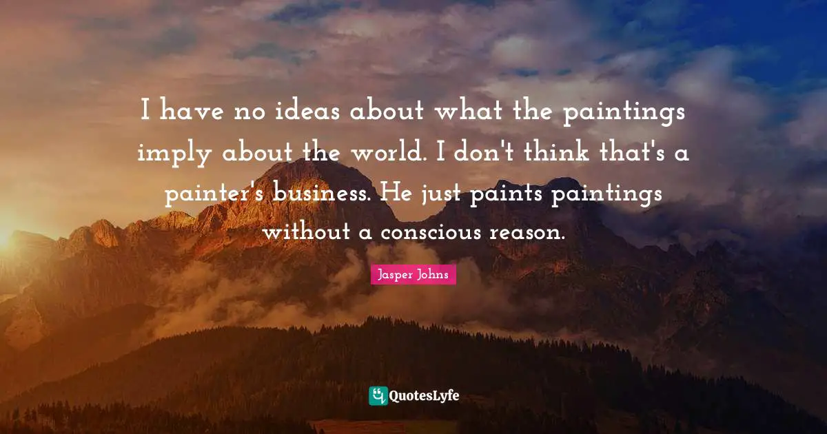 I have no ideas about what the paintings imply about the world. I don't think that's a painter's business. He just paints paintings without a conscious reason.