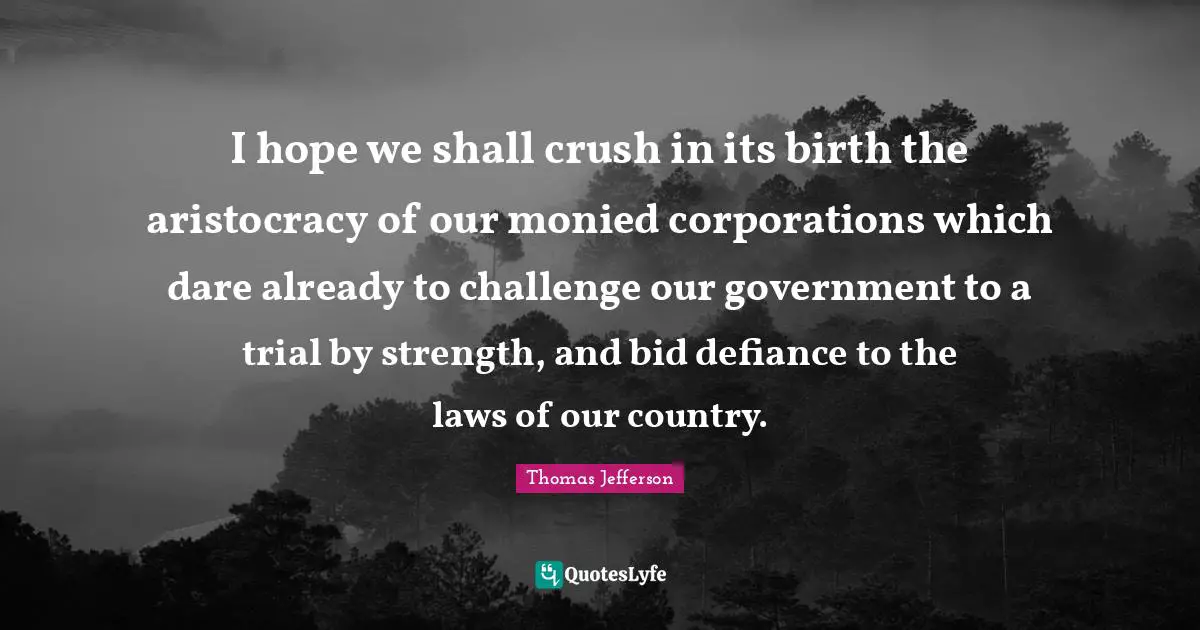 Thomas Jefferson Quotes: "I hope we shall crush in its birth the aristocracy of our monied corporations which dare already to challenge our government to a trial by strength, and bid defiance to the laws of our country."