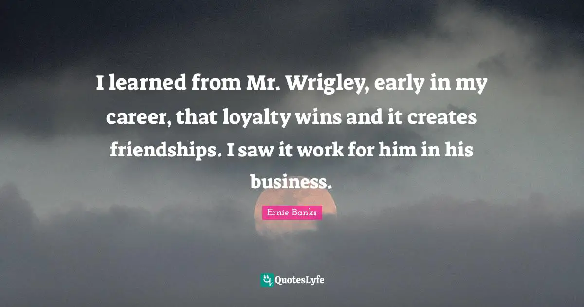 I learned from Mr. Wrigley, early in my career, that loyalty wins and it creates friendships. I saw it work for him in his business.