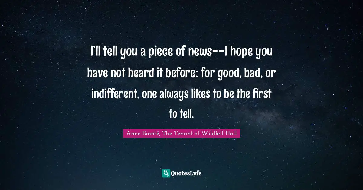 I’ll tell you a piece of news--I hope you have not heard it before: for good, bad, or indifferent, one always likes to be the first to tell.