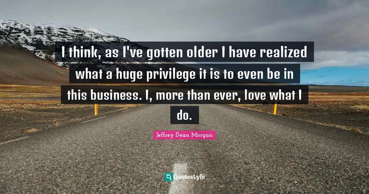 I think, as I've gotten older I have realized what a huge privilege it is to even be in this business. I, more than ever, love what I do.