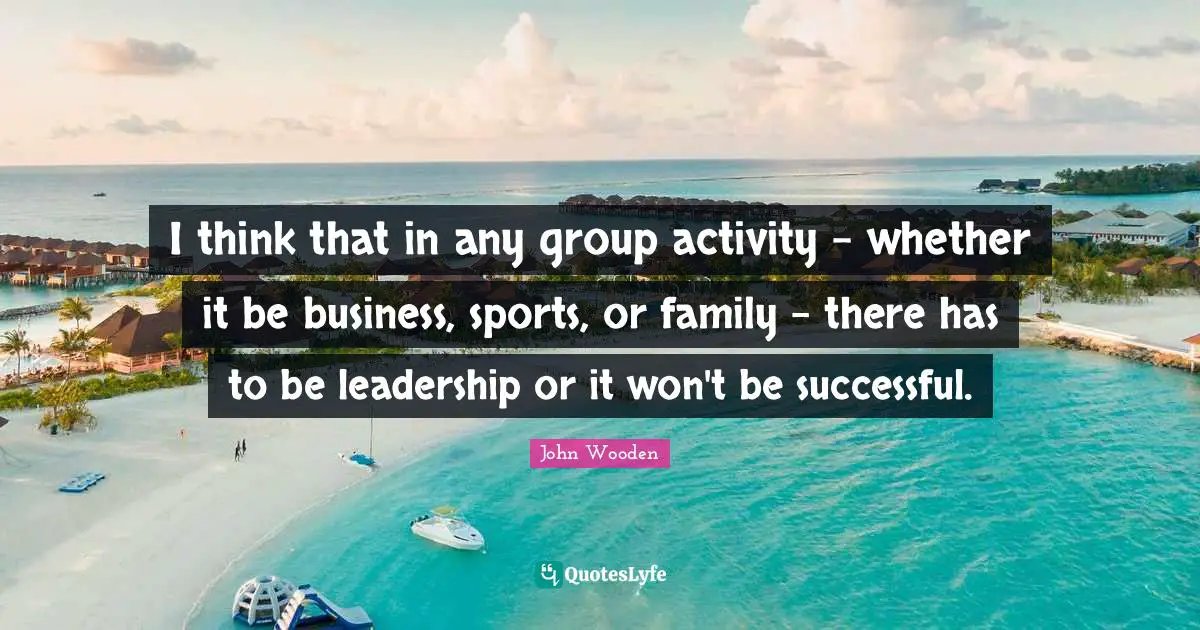 I think that in any group activity - whether it be business, sports, or family - there has to be leadership or it won't be successful.
