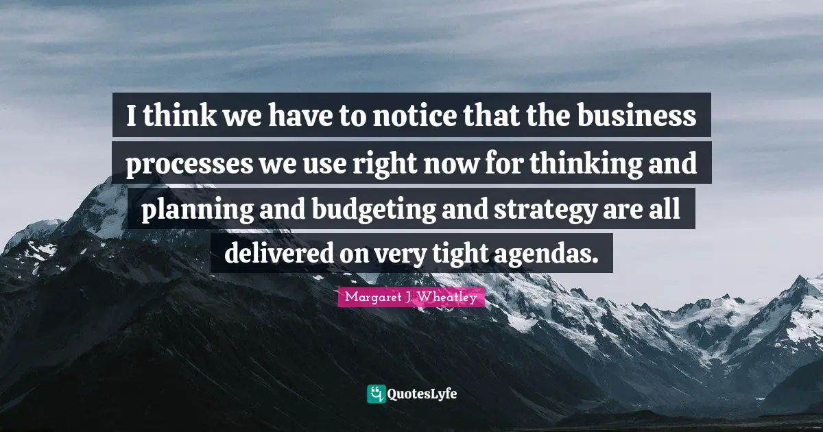 Margaret J. Wheatley Quotes: I think we have to notice that the business processes we use right now for thinking and planning and budgeting and strategy are all delivered on very tight agendas.