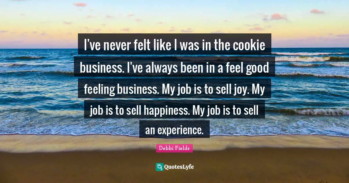 I've never felt like I was in the cookie business. I've always been in a feel good feeling business. My job is to sell joy. My job is to sell happiness. My job is to sell an experience.