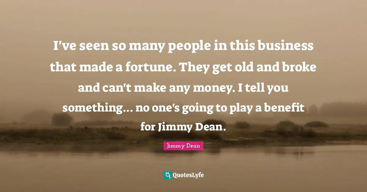 I've seen so many people in this business that made a fortune. They get old and broke and can't make any money. I tell you something... no one's going to play a benefit for Jimmy Dean.